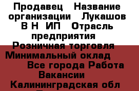 Продавец › Название организации ­ Лукашов В.Н, ИП › Отрасль предприятия ­ Розничная торговля › Минимальный оклад ­ 14 000 - Все города Работа » Вакансии   . Калининградская обл.,Приморск г.